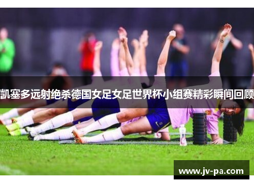 凯塞多远射绝杀德国女足女足世界杯小组赛精彩瞬间回顾