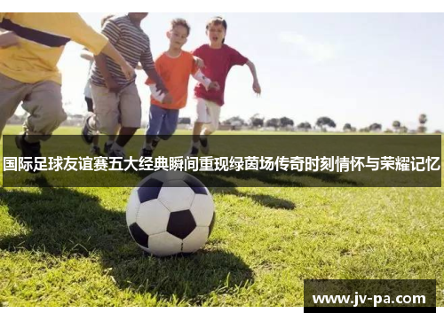 国际足球友谊赛五大经典瞬间重现绿茵场传奇时刻情怀与荣耀记忆 国际足球友谊赛五大经典瞬间重现绿茵场传奇时刻情怀与荣耀记忆