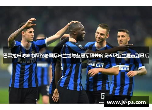 巴雷拉采访表态愿终老国际米兰誓与蓝黑军团共度漫长职业生涯直到最后