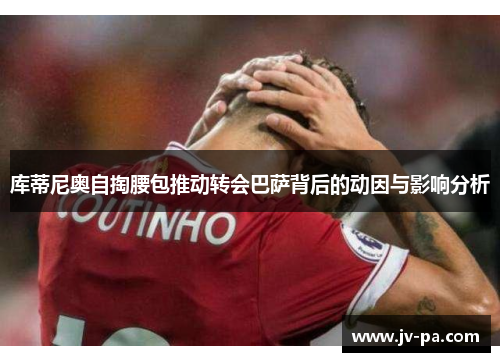 库蒂尼奥自掏腰包推动转会巴萨背后的动因与影响分析