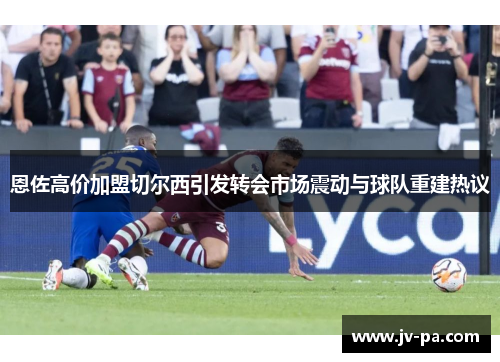 恩佐高价加盟切尔西引发转会市场震动与球队重建热议