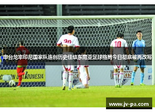 申台龙率印尼国家队连创历史佳绩东南亚足球格局今日彻底被再改写