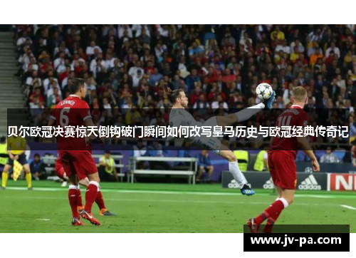 贝尔欧冠决赛惊天倒钩破门瞬间如何改写皇马历史与欧冠经典传奇记