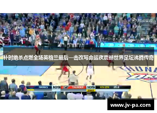 补时绝杀点燃全场英格兰最后一击改写命运夜震撼世界足坛沸腾传奇 补时绝杀点燃全场英格兰最后一击改写命运夜震撼世界足坛沸腾传奇