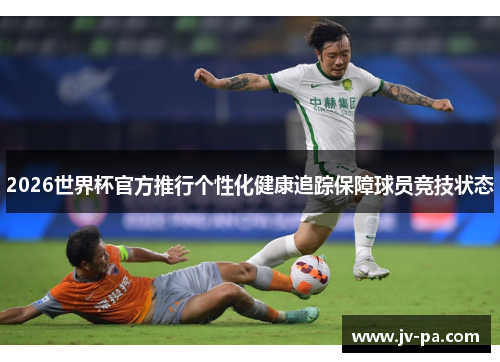 2026世界杯官方推行个性化健康追踪保障球员竞技状态
