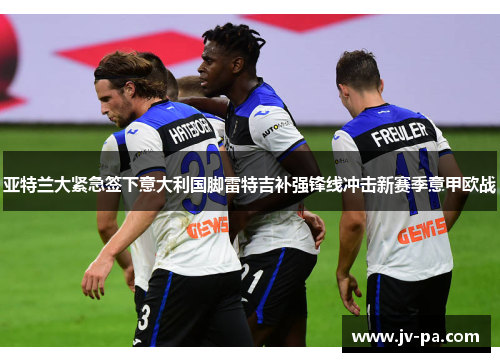 亚特兰大紧急签下意大利国脚雷特吉补强锋线冲击新赛季意甲欧战