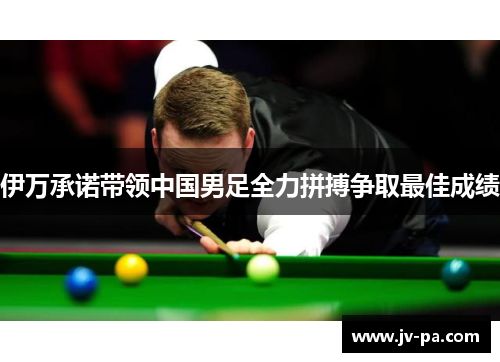 伊万承诺带领中国男足全力拼搏争取最佳成绩