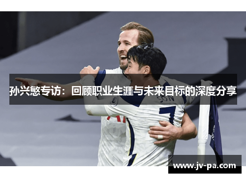 孙兴慜专访：回顾职业生涯与未来目标的深度分享