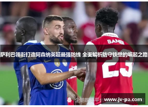 萨利巴领衔打造阿森纳英超最强防线 全面解析防守铁壁的崛起之路