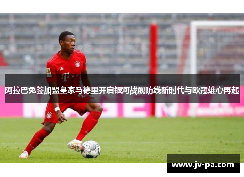 阿拉巴免签加盟皇家马德里开启银河战舰防线新时代与欧冠雄心再起