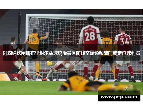 阿森纳铁闸加布里埃尔头球统治禁区防线空霸频频破门成定位球利器