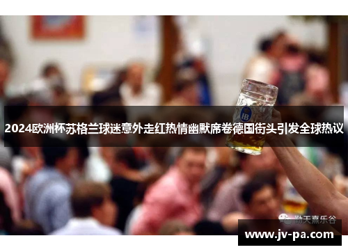 2024欧洲杯苏格兰球迷意外走红热情幽默席卷德国街头引发全球热议 2024欧洲杯苏格兰球迷意外走红热情幽默席卷德国街头引发全球热议
