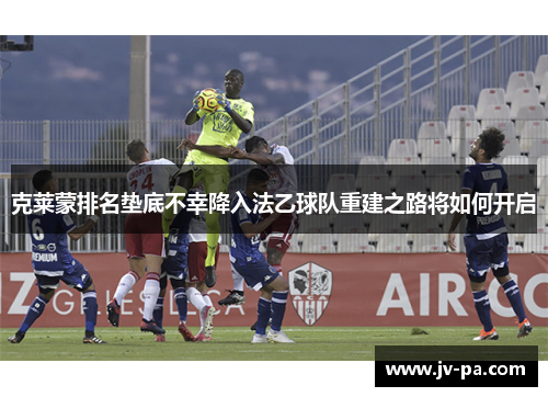 克莱蒙排名垫底不幸降入法乙球队重建之路将如何开启