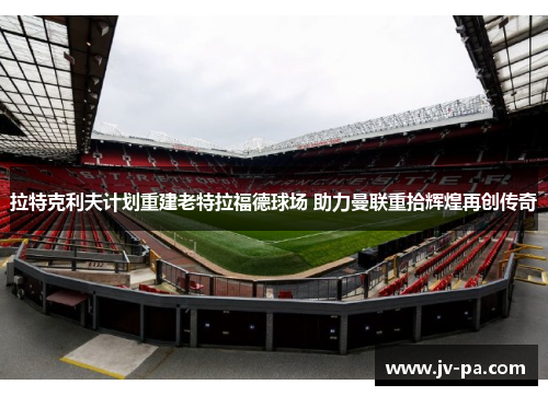 拉特克利夫计划重建老特拉福德球场 助力曼联重拾辉煌再创传奇