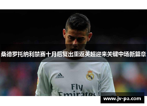 桑德罗托纳利禁赛十月后复出重返英超迎来关键中场新篇章 桑德罗托纳利禁赛十月后复出重返英超迎来关键中场新篇章