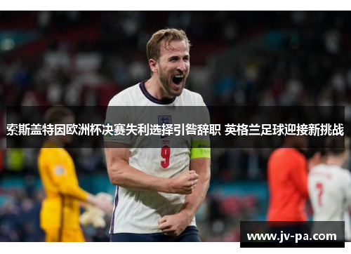 索斯盖特因欧洲杯决赛失利选择引咎辞职 英格兰足球迎接新挑战 索斯盖特因欧洲杯决赛失利选择引咎辞职 英格兰足球迎接新挑战