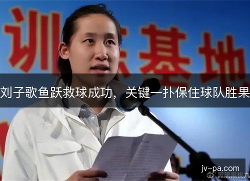 刘子歌鱼跃救球成功，关键一扑保住球队胜果